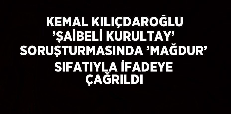 KEMAL KILIÇDAROĞLU ’ŞAİBELİ KURULTAY’ SORUŞTURMASINDA ’MAĞDUR’ SIFATIYLA İFADEYE ÇAĞRILDI