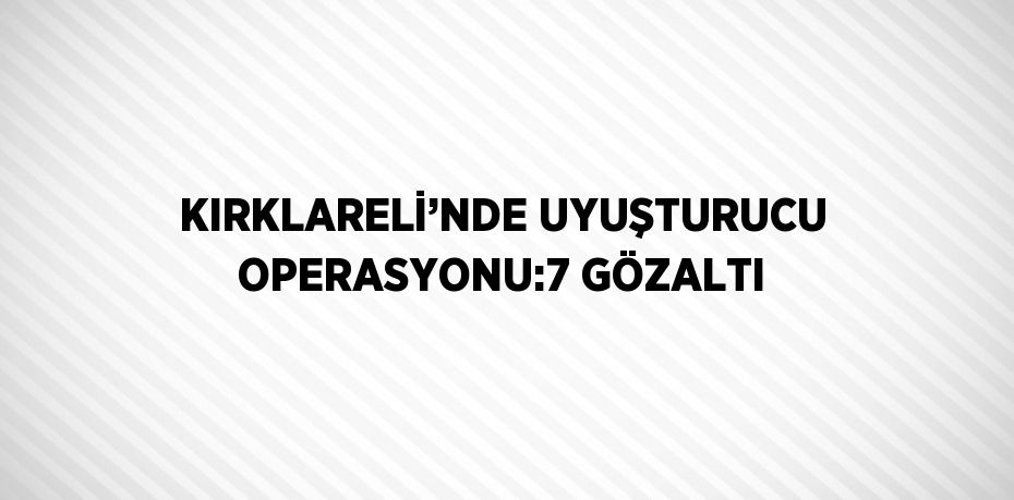 KIRKLARELİ’NDE UYUŞTURUCU OPERASYONU:7 GÖZALTI