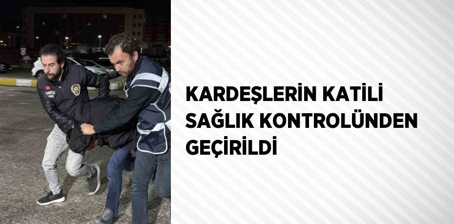 KARDEŞLERİN KATİLİ SAĞLIK KONTROLÜNDEN GEÇİRİLDİ