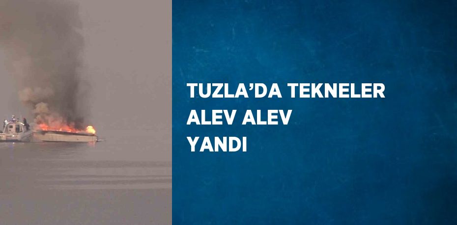TUZLA’DA TEKNELER ALEV ALEV YANDI