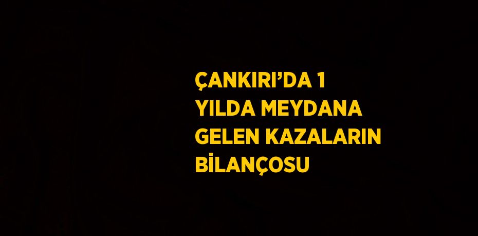 ÇANKIRI’DA 1 YILDA MEYDANA GELEN KAZALARIN BİLANÇOSU