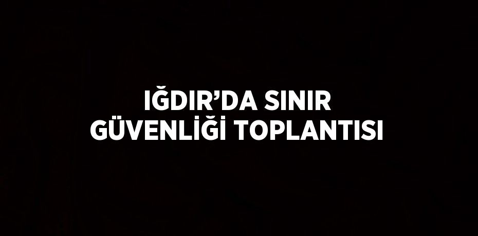 IĞDIR’DA SINIR GÜVENLİĞİ TOPLANTISI