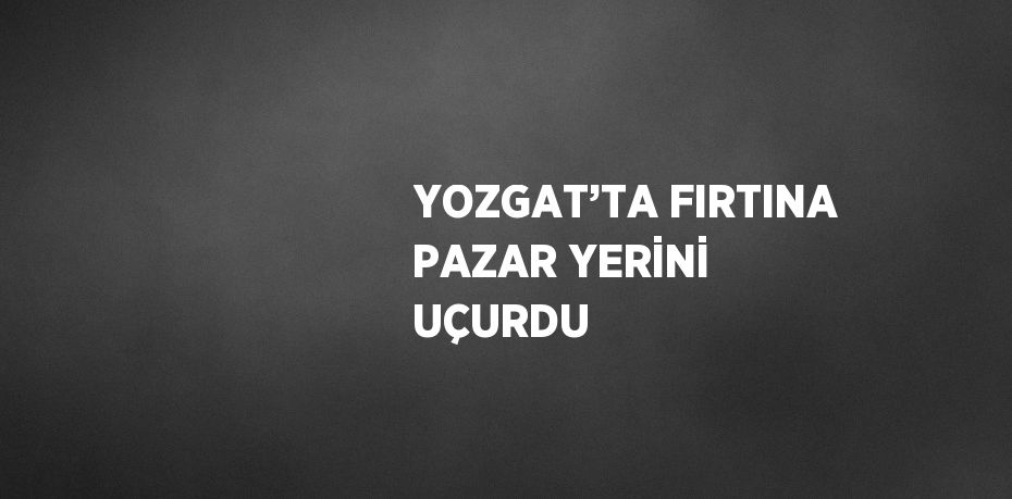YOZGAT’TA FIRTINA PAZAR YERİNİ UÇURDU