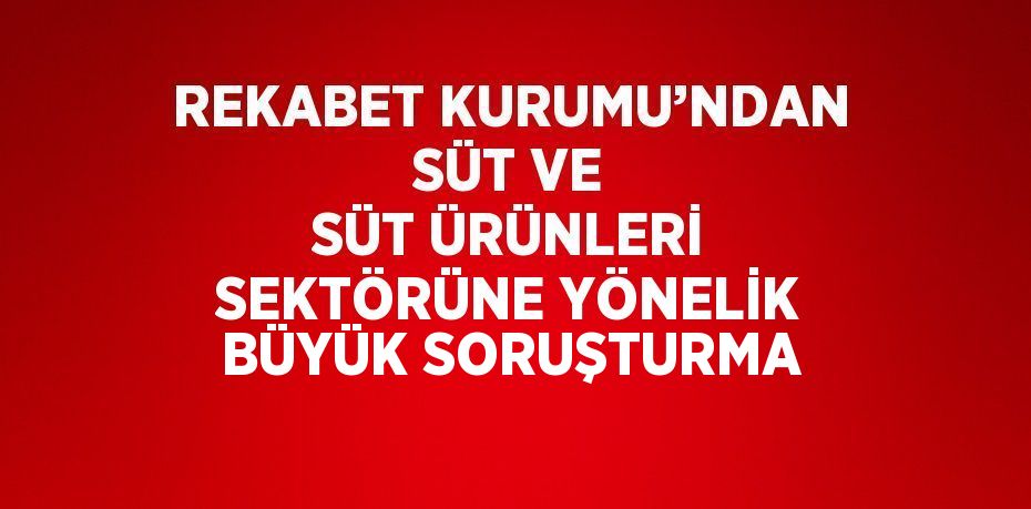 REKABET KURUMU’NDAN SÜT VE SÜT ÜRÜNLERİ SEKTÖRÜNE YÖNELİK BÜYÜK SORUŞTURMA
