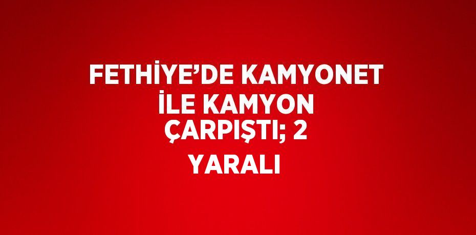 FETHİYE’DE KAMYONET İLE KAMYON ÇARPIŞTI; 2 YARALI