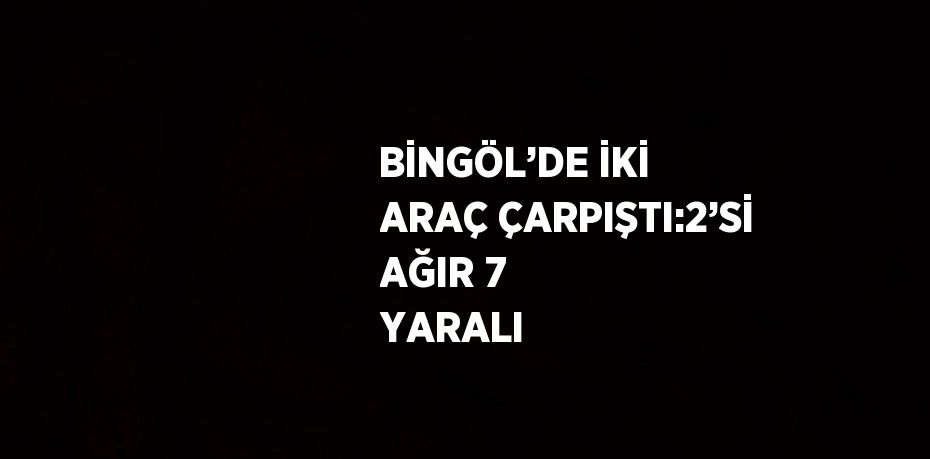 BİNGÖL’DE İKİ ARAÇ ÇARPIŞTI:2’Sİ AĞIR 7 YARALI