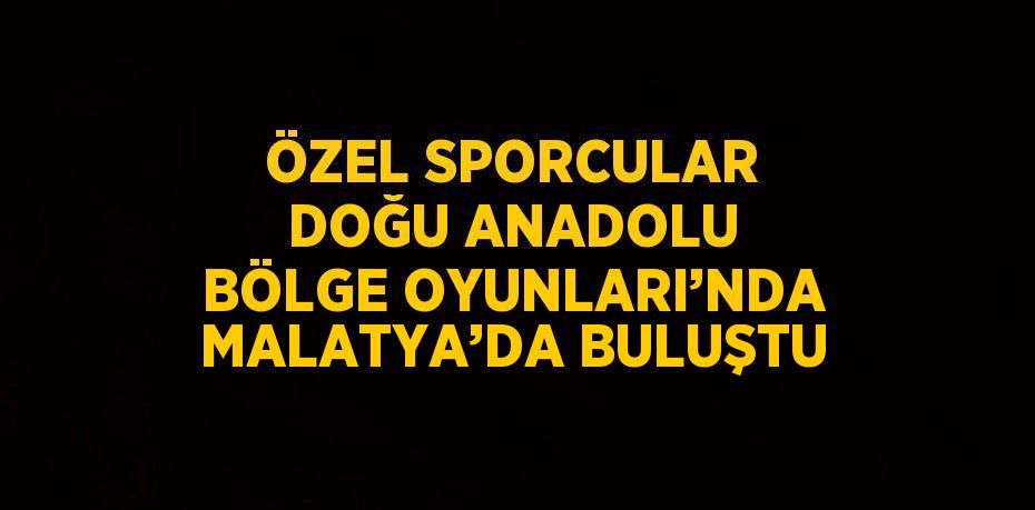 ÖZEL SPORCULAR DOĞU ANADOLU BÖLGE OYUNLARI’NDA MALATYA’DA BULUŞTU
