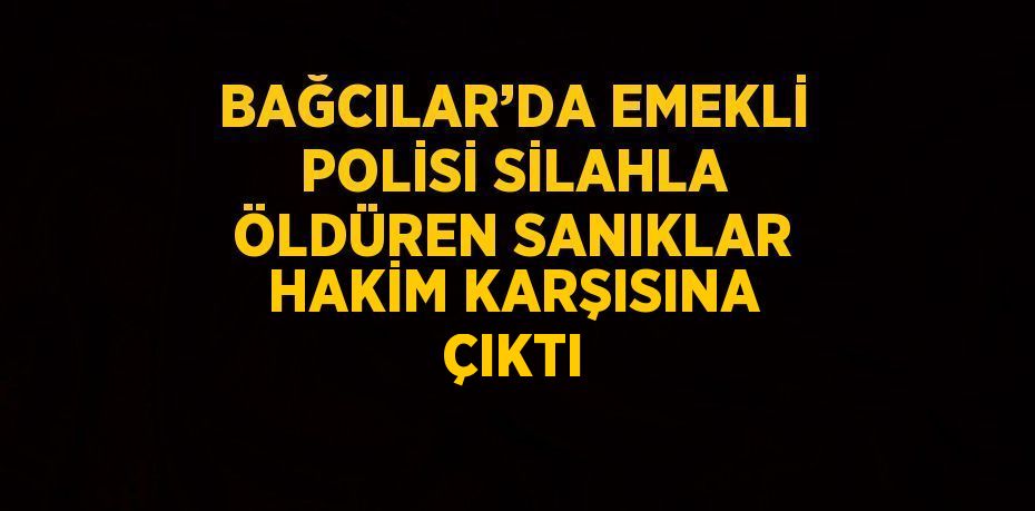 BAĞCILAR’DA EMEKLİ POLİSİ SİLAHLA ÖLDÜREN SANIKLAR HAKİM KARŞISINA ÇIKTI