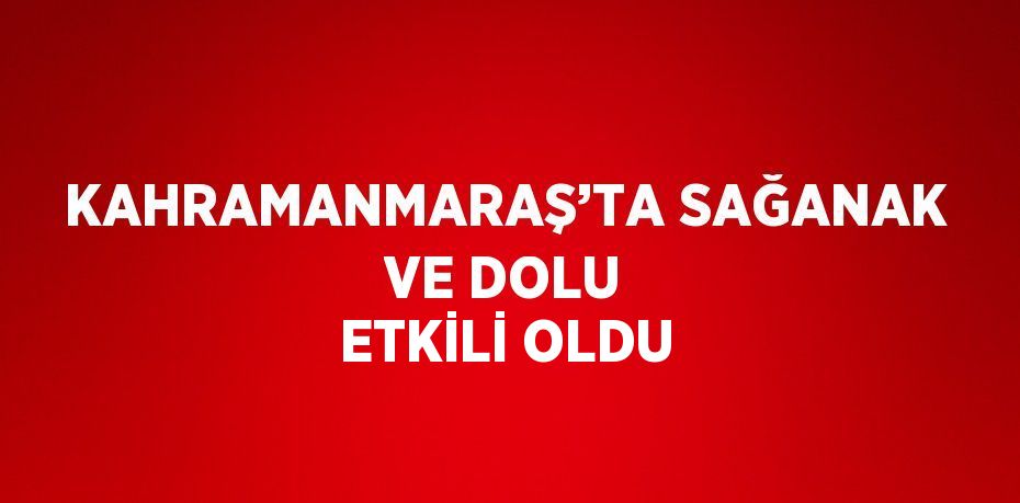 KAHRAMANMARAŞ’TA SAĞANAK VE DOLU ETKİLİ OLDU