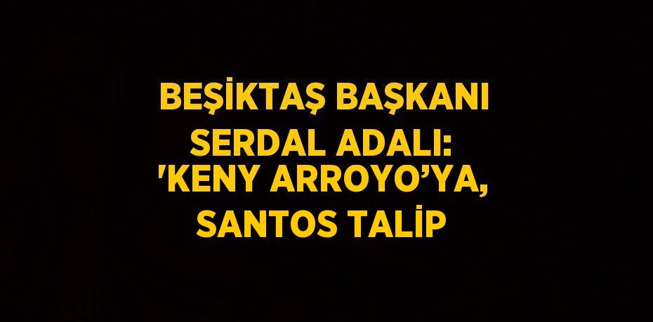 BEŞİKTAŞ BAŞKANI SERDAL ADALI: 'KENY ARROYO’YA, SANTOS TALİP