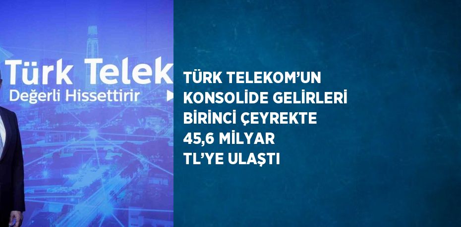 TÜRK TELEKOM’UN KONSOLİDE GELİRLERİ BİRİNCİ ÇEYREKTE 45,6 MİLYAR TL’YE ULAŞTI
