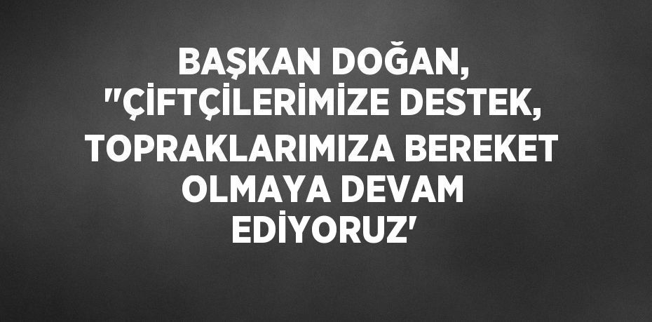 BAŞKAN DOĞAN, ''ÇİFTÇİLERİMİZE DESTEK, TOPRAKLARIMIZA BEREKET OLMAYA DEVAM EDİYORUZ'