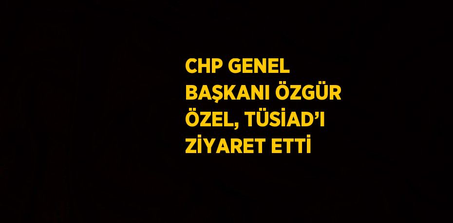 CHP GENEL BAŞKANI ÖZGÜR ÖZEL, TÜSİAD’I ZİYARET ETTİ