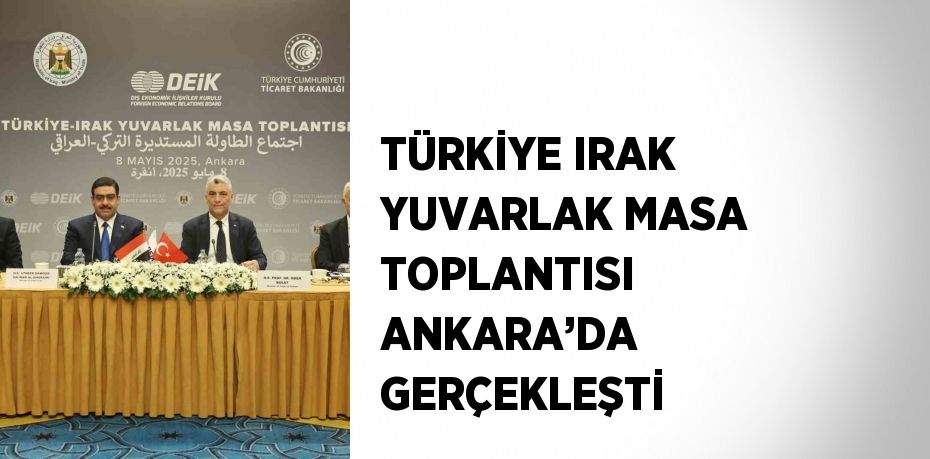 TÜRKİYE IRAK YUVARLAK MASA TOPLANTISI ANKARA’DA GERÇEKLEŞTİ