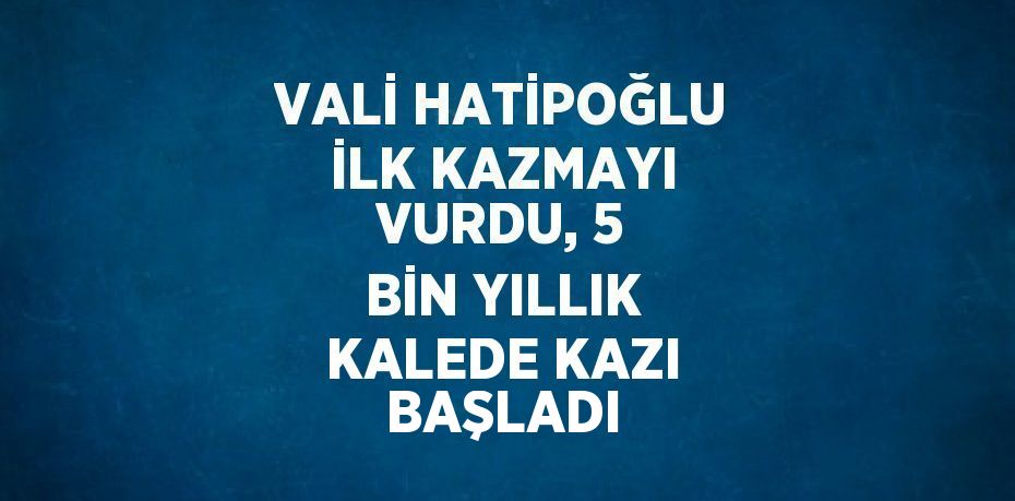 VALİ HATİPOĞLU İLK KAZMAYI VURDU, 5 BİN YILLIK KALEDE KAZI BAŞLADI