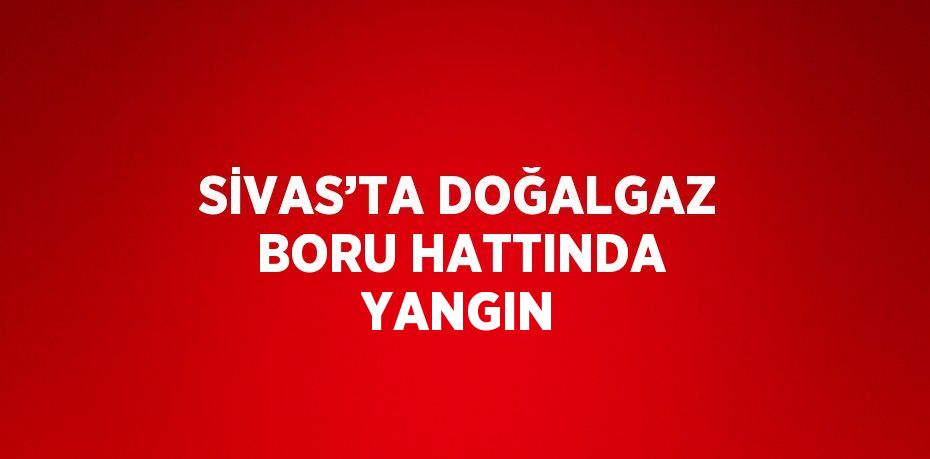 SİVAS’TA DOĞALGAZ BORU HATTINDA YANGIN