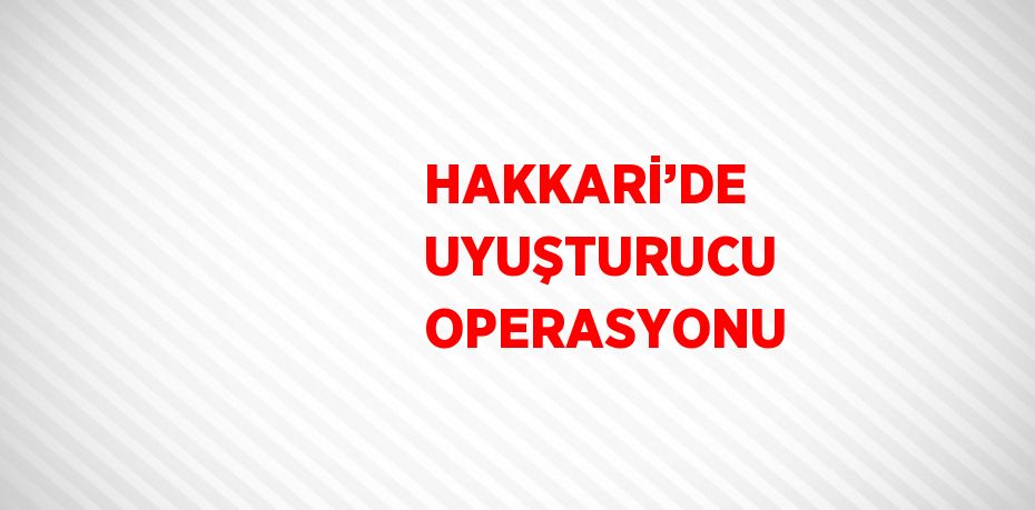 HAKKARİ’DE UYUŞTURUCU OPERASYONU