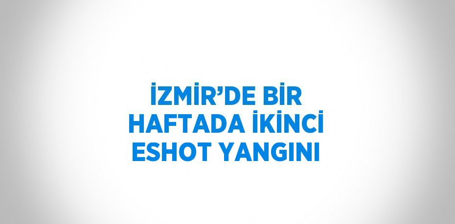 İZMİR’DE BİR HAFTADA İKİNCİ ESHOT YANGINI