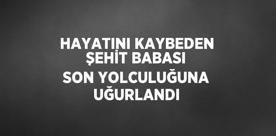 HAYATINI KAYBEDEN ŞEHİT BABASI SON YOLCULUĞUNA UĞURLANDI