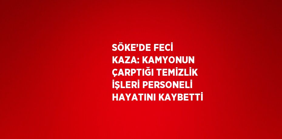 SÖKE’DE FECİ KAZA: KAMYONUN ÇARPTIĞI TEMİZLİK İŞLERİ PERSONELİ HAYATINI KAYBETTİ