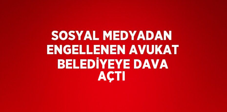 SOSYAL MEDYADAN ENGELLENEN AVUKAT BELEDİYEYE DAVA AÇTI