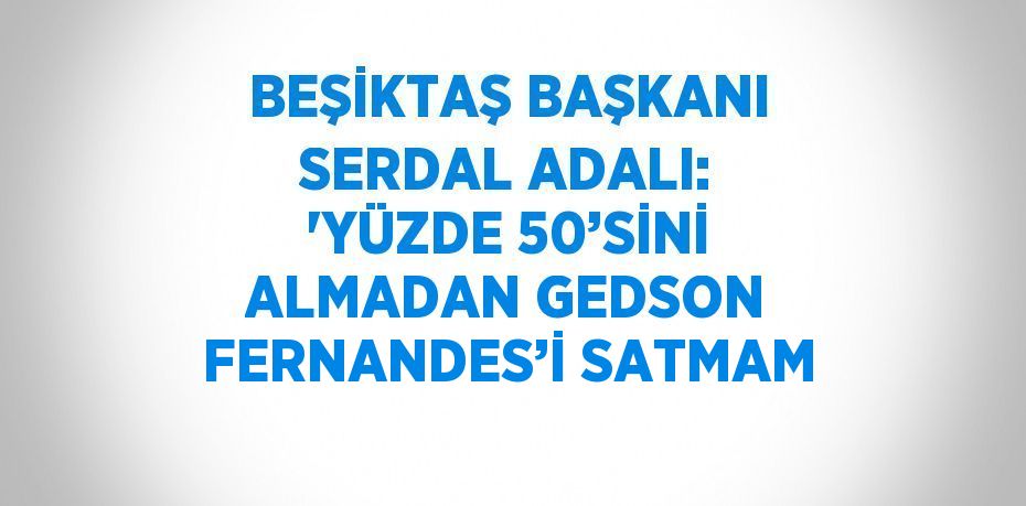 BEŞİKTAŞ BAŞKANI SERDAL ADALI: 'YÜZDE 50’SİNİ ALMADAN GEDSON FERNANDES’İ SATMAM