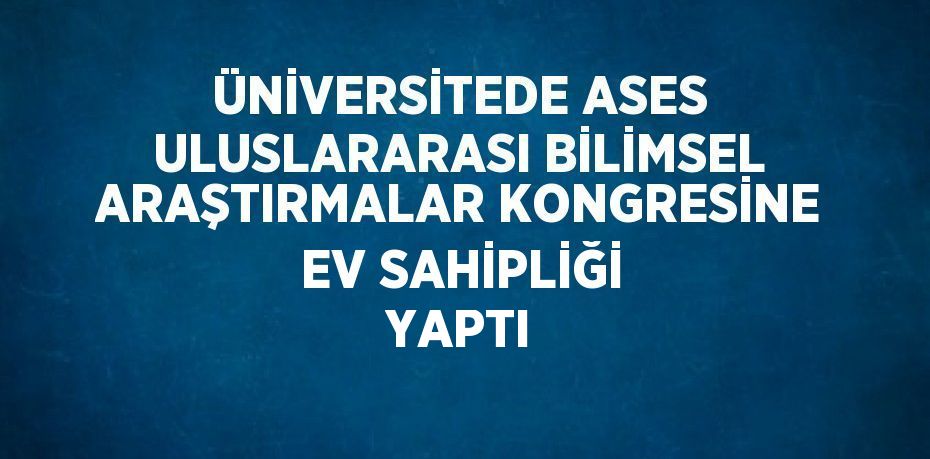 ÜNİVERSİTEDE ASES ULUSLARARASI BİLİMSEL ARAŞTIRMALAR KONGRESİNE EV SAHİPLİĞİ YAPTI
