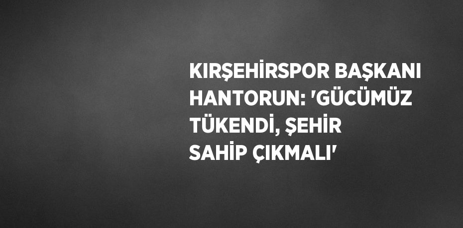 KIRŞEHİRSPOR BAŞKANI HANTORUN: 'GÜCÜMÜZ TÜKENDİ, ŞEHİR SAHİP ÇIKMALI'