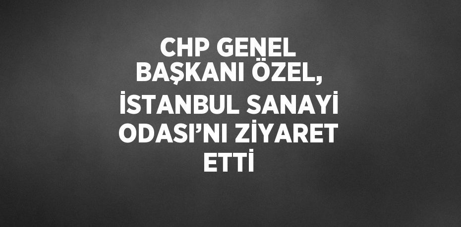 CHP GENEL BAŞKANI ÖZEL, İSTANBUL SANAYİ ODASI’NI ZİYARET ETTİ