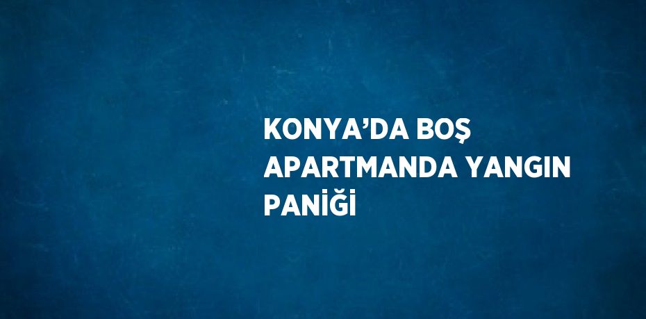KONYA’DA BOŞ APARTMANDA YANGIN PANİĞİ