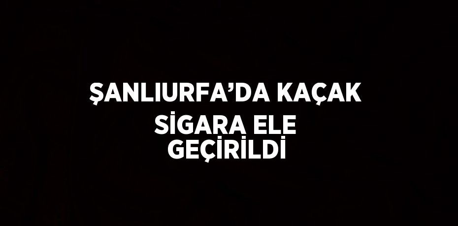 ŞANLIURFA’DA KAÇAK SİGARA ELE GEÇİRİLDİ