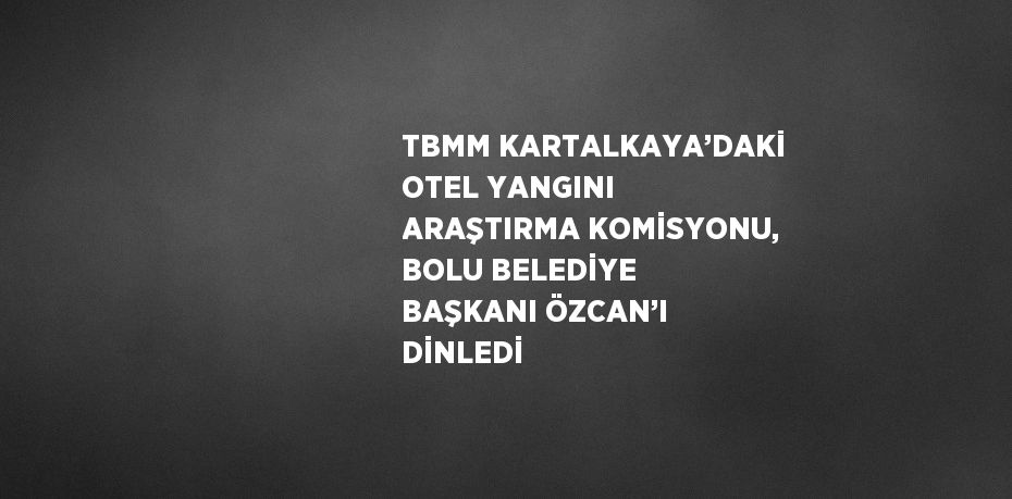 TBMM KARTALKAYA’DAKİ OTEL YANGINI ARAŞTIRMA KOMİSYONU, BOLU BELEDİYE BAŞKANI ÖZCAN’I DİNLEDİ