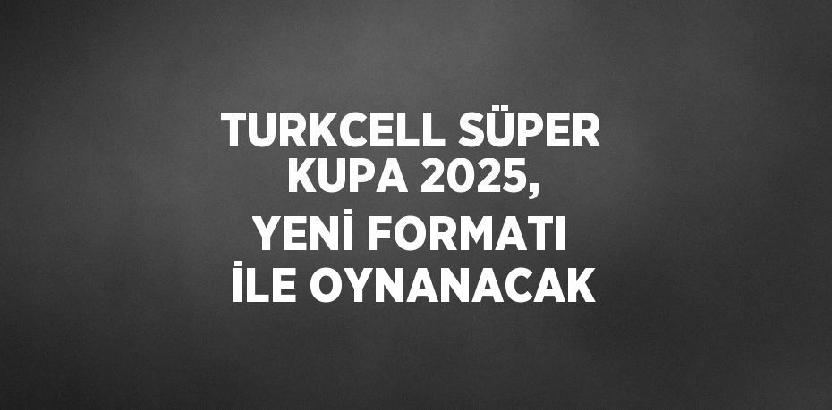 TURKCELL SÜPER KUPA 2025, YENİ FORMATI İLE OYNANACAK