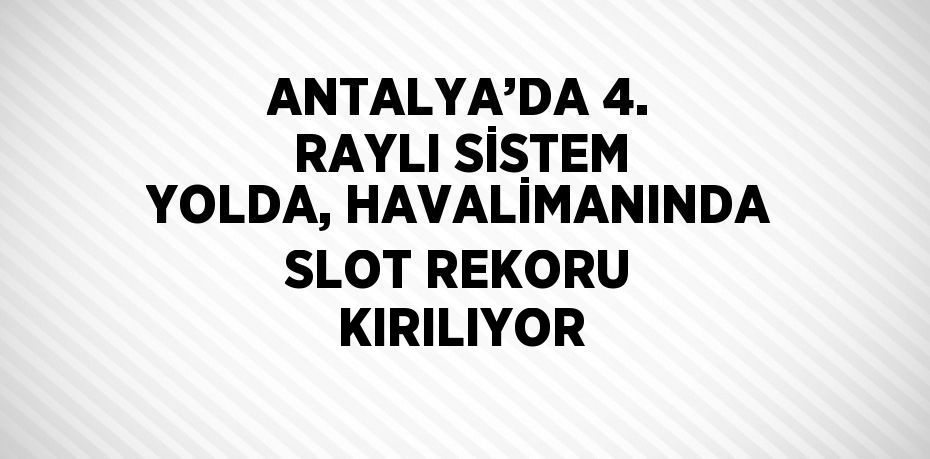 ANTALYA’DA 4. RAYLI SİSTEM YOLDA, HAVALİMANINDA SLOT REKORU KIRILIYOR