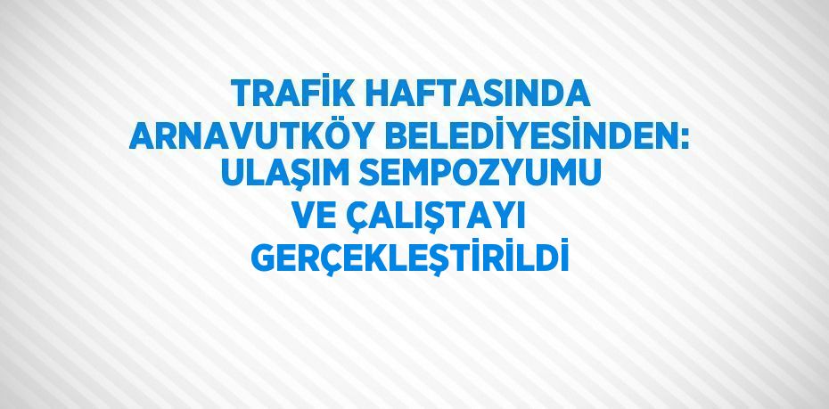 TRAFİK HAFTASINDA ARNAVUTKÖY BELEDİYESİNDEN: ULAŞIM SEMPOZYUMU VE ÇALIŞTAYI GERÇEKLEŞTİRİLDİ