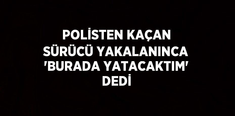 POLİSTEN KAÇAN SÜRÜCÜ YAKALANINCA 'BURADA YATACAKTIM' DEDİ