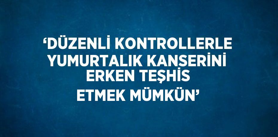 ‘DÜZENLİ KONTROLLERLE YUMURTALIK KANSERİNİ ERKEN TEŞHİS ETMEK MÜMKÜN’