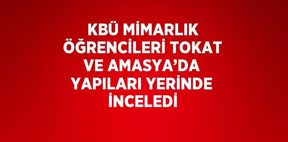 KBÜ MİMARLIK ÖĞRENCİLERİ TOKAT VE AMASYA’DA YAPILARI YERİNDE İNCELEDİ