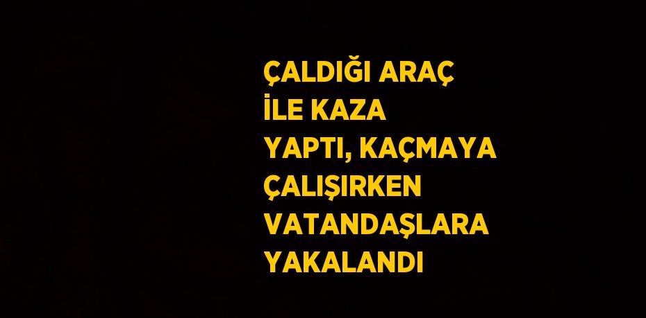 ÇALDIĞI ARAÇ İLE KAZA YAPTI, KAÇMAYA ÇALIŞIRKEN VATANDAŞLARA YAKALANDI