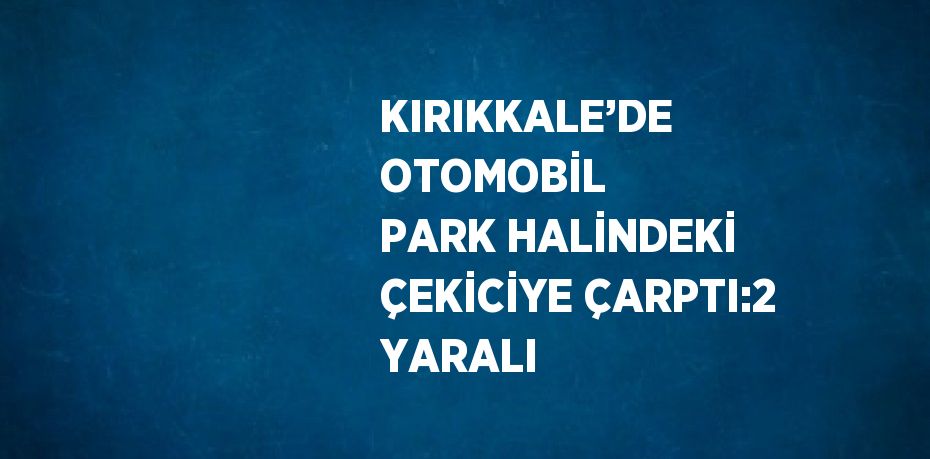 KIRIKKALE’DE OTOMOBİL PARK HALİNDEKİ ÇEKİCİYE ÇARPTI:2 YARALI