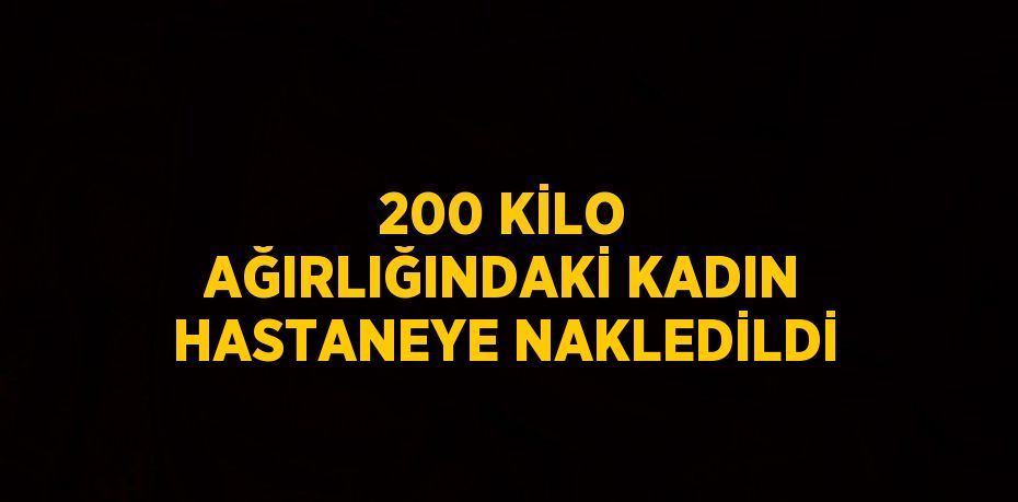200 KİLO AĞIRLIĞINDAKİ KADIN HASTANEYE NAKLEDİLDİ