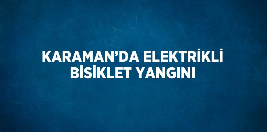 KARAMAN’DA ELEKTRİKLİ BİSİKLET YANGINI