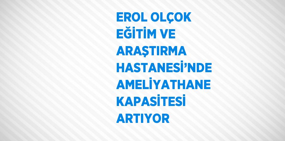 EROL OLÇOK EĞİTİM VE ARAŞTIRMA HASTANESİ’NDE AMELİYATHANE KAPASİTESİ ARTIYOR