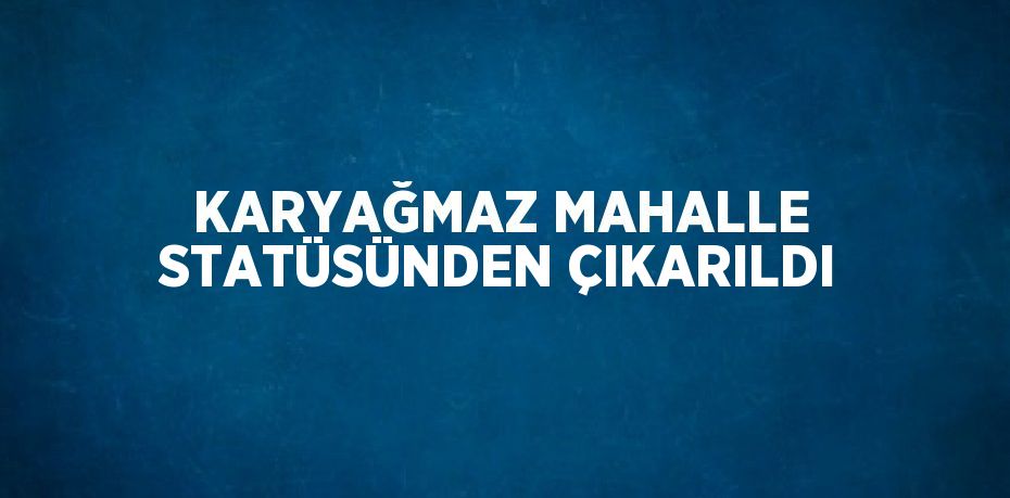 KARYAĞMAZ MAHALLE STATÜSÜNDEN ÇIKARILDI