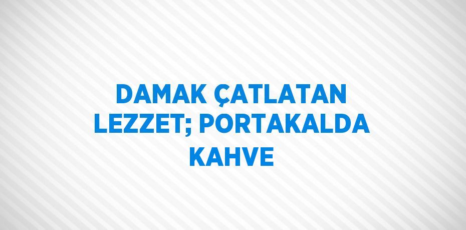 DAMAK ÇATLATAN LEZZET; PORTAKALDA KAHVE