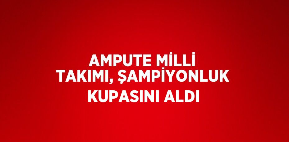 AMPUTE MİLLİ TAKIMI, ŞAMPİYONLUK KUPASINI ALDI