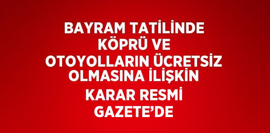 BAYRAM TATİLİNDE KÖPRÜ VE OTOYOLLARIN ÜCRETSİZ OLMASINA İLİŞKİN KARAR RESMİ GAZETE’DE