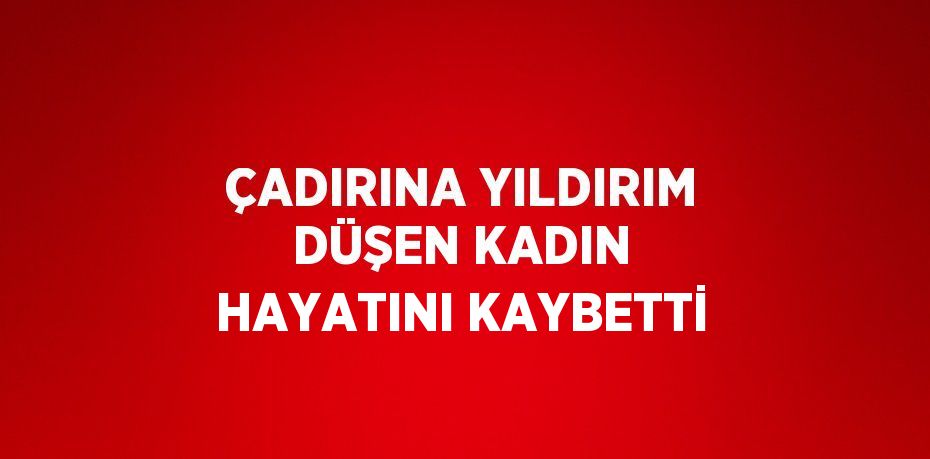 ÇADIRINA YILDIRIM DÜŞEN KADIN HAYATINI KAYBETTİ