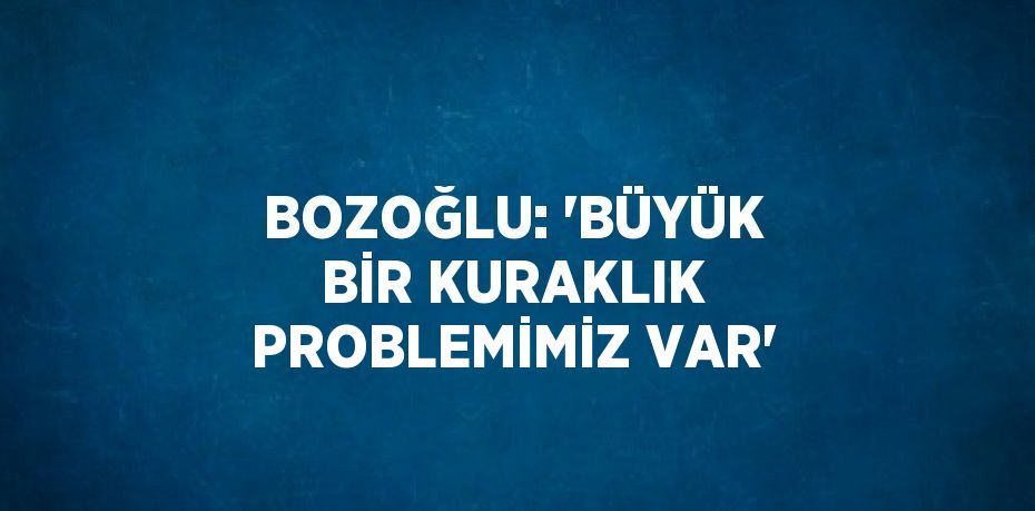 BOZOĞLU: 'BÜYÜK BİR KURAKLIK PROBLEMİMİZ VAR'