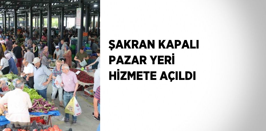 ŞAKRAN KAPALI PAZAR YERİ HİZMETE AÇILDI